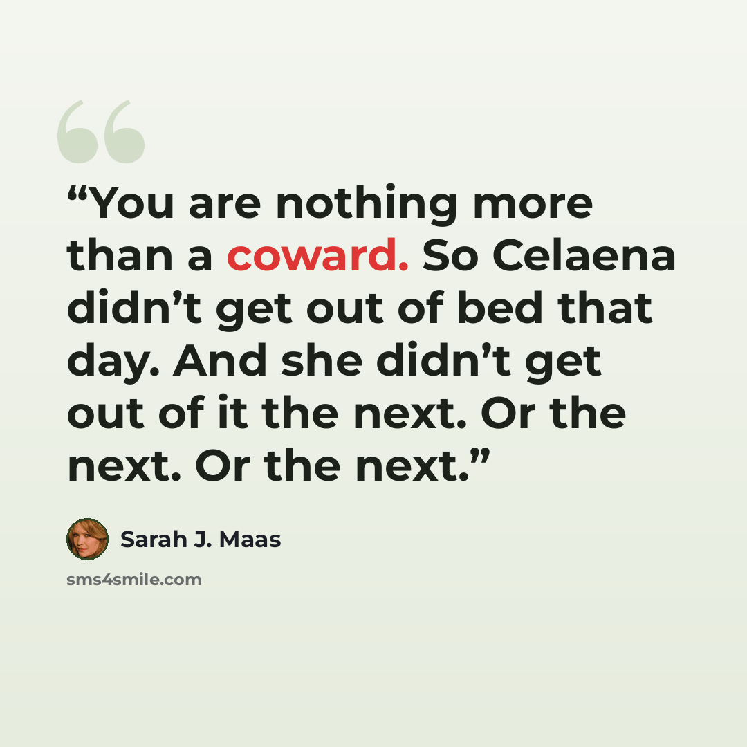 “You are nothing more than a coward. So Celaena didn’t get out of bed that day. And she didn’t get out of it the next. Or the next. Or the next.” quote by Sarah J. Maas
