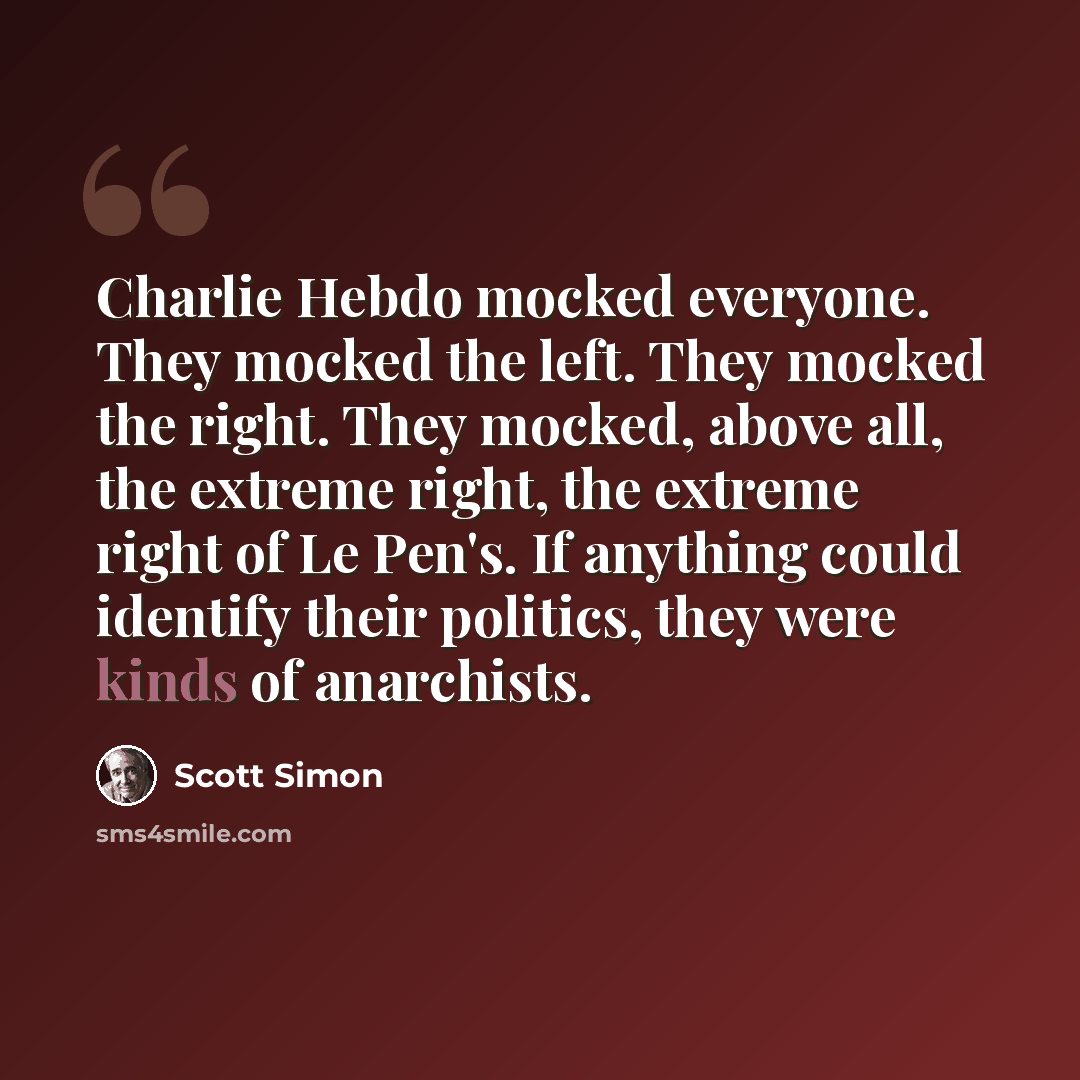 “Charlie Hebdo mocked everyone. They mocked the left. They mocked the right. They mocked, above all, the extreme right, the extreme right of Le Pen's. If anything could identify their politics, they were kinds of anarchists.” quote by Scott Simon