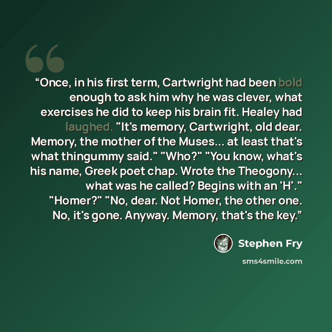 “Once, in his first term, Cartwright had been bold enough to ask him why he was clever, what exercises he did to keep his brain fit. Healey had laughed. "It's memory, Cartwright, old dear. Memory, the mother of the Muses... at least that's what thingummy said." "Who?" "You know, what's his name…” quote by Stephen Fry
