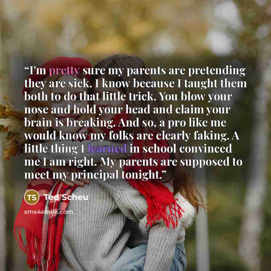“I'm pretty sure my parents are pretending they are sick. I know because I taught them both to do that little trick. You blow your nose and hold your head and claim your brain is breaking. And so, a pro like me would know my folks are clearly faking. A little thing I learned in school convinced me…” quote by Ted Scheu