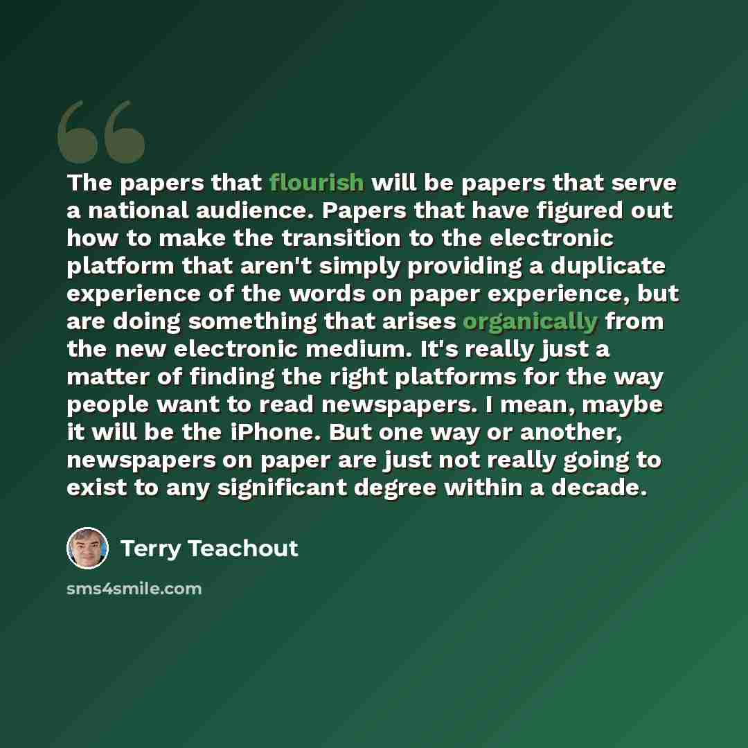 “The papers that flourish will be papers that serve a national audience. Papers that have figured out how to make the transition to the electronic platform that aren't simply providing a duplicate experience of the words on paper experience, but are doing something that arises organically from the…” quote by Terry Teachout