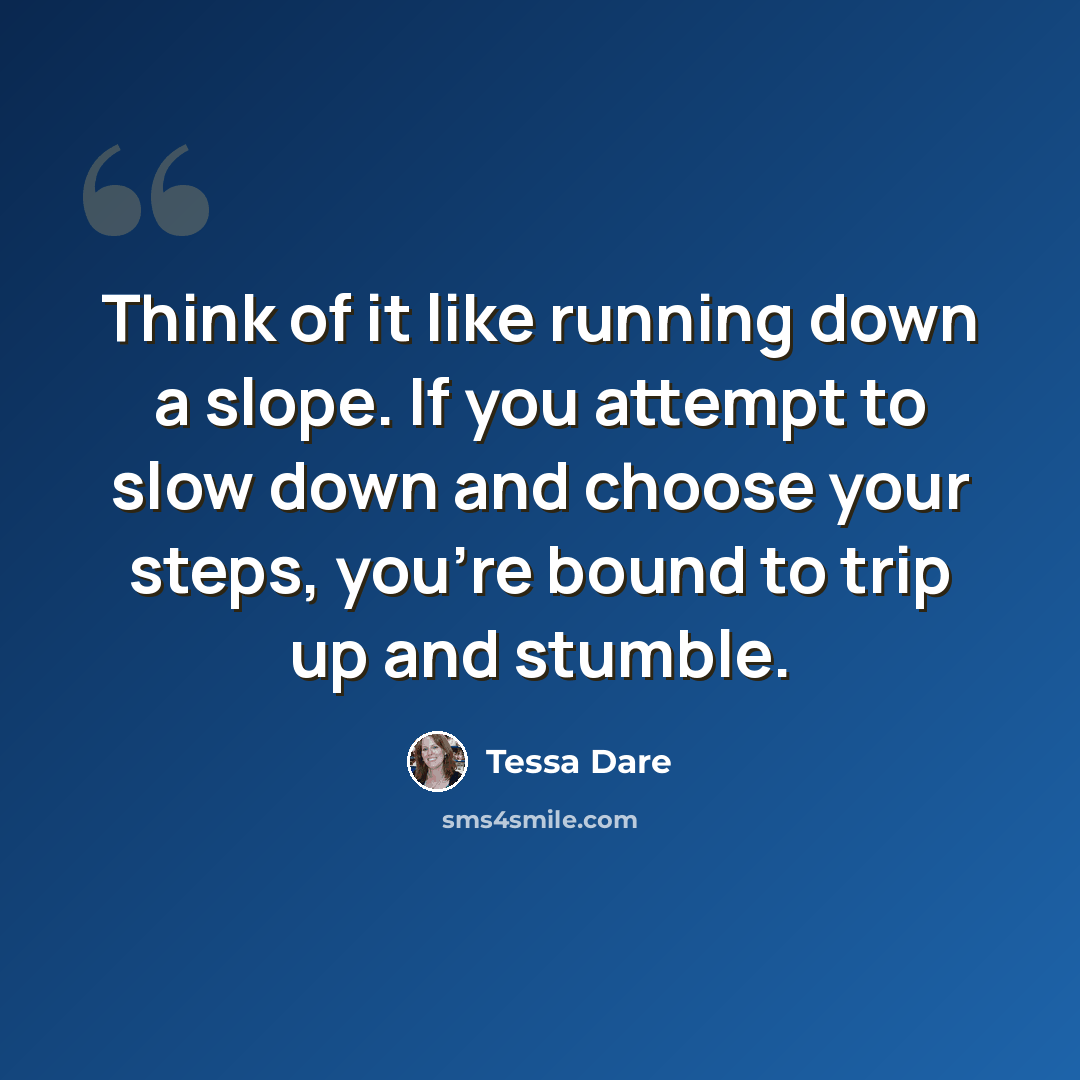“Think of it like running down a slope. If you attempt to slow down and choose your steps, you’re bound to trip up and stumble.” quote by Tessa Dare