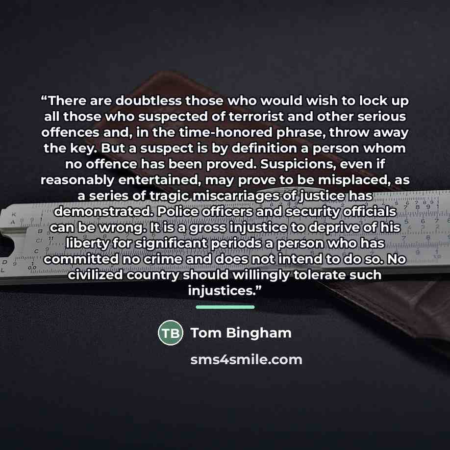 “There are doubtless those who would wish to lock up all those who suspected of terrorist and other serious offences and, in the time-honored phrase, throw away the key. But a suspect is by definition a person whom no offence has been proved. Suspicions, even if reasonably entertained, may prove to…” quote by Tom Bingham