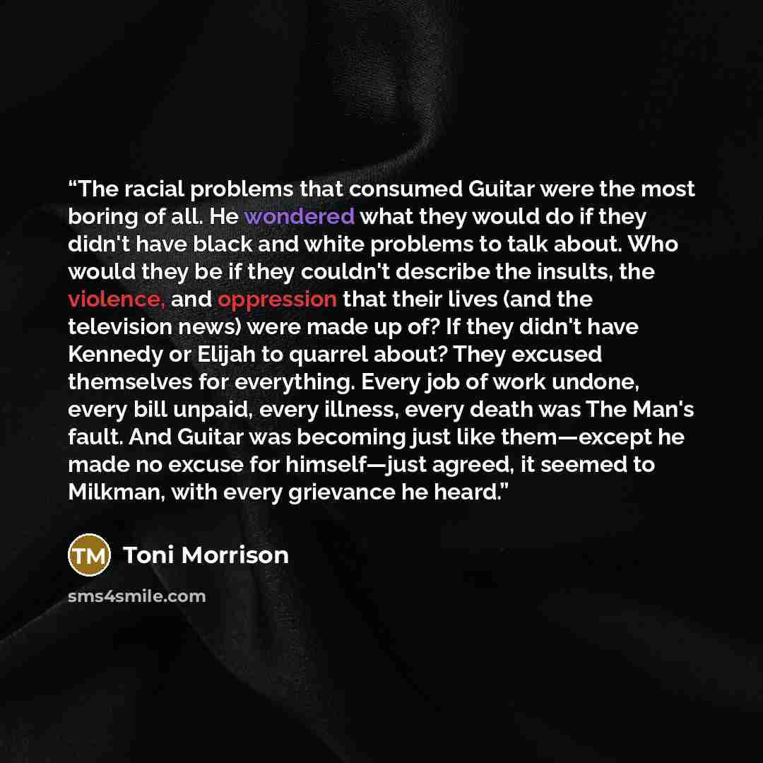 “The racial problems that consumed Guitar were the most boring of all. He wondered what they would do if they didn't have black and white problems to talk about. Who would they be if they couldn't describe the insults, the violence, and oppression that their lives (and the television news) were…” quote by Toni Morrison
