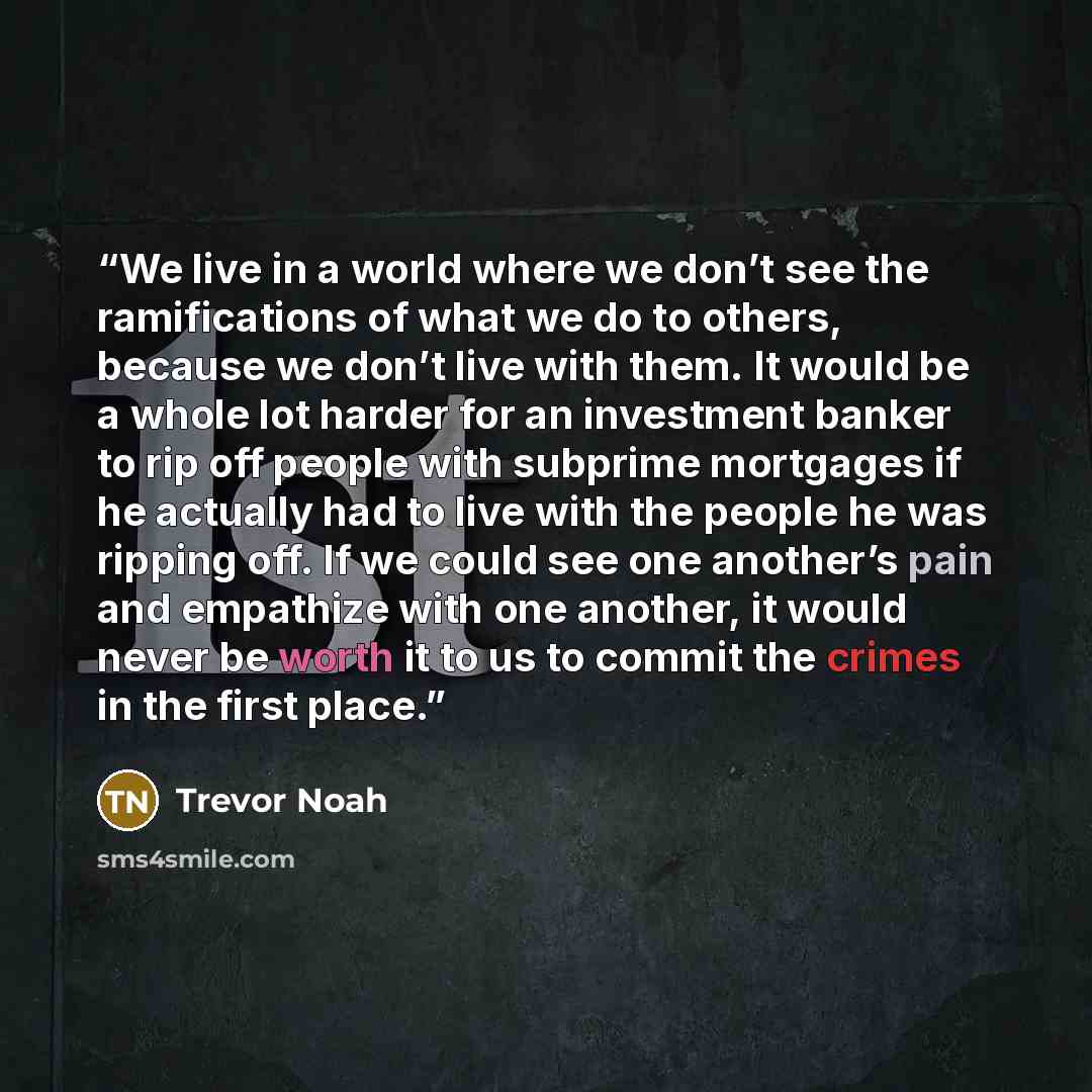“We live in a world where we don’t see the ramifications of what we do to others, because we don’t live with them. It would be a whole lot harder for an investment banker to rip off people with subprime mortgages if he actually had to live with the people he was ripping off. If we could see one…” quote by Trevor Noah