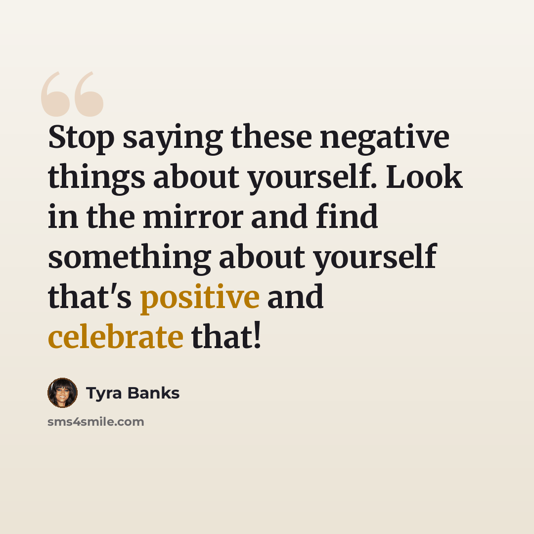 “Stop saying these negative things about yourself. Look in the mirror and find something about yourself that's positive and celebrate that!” quote by Tyra Banks