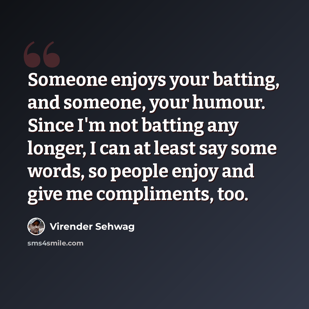 “Someone enjoys your batting, and someone, your humour. Since I'm not batting any longer, I can at least say some words, so people enjoy and give me compliments, too.” quote by Virender Sehwag