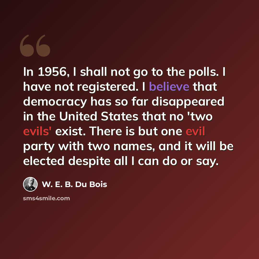 “In 1956, I shall not go to the polls. I have not registered. I believe that democracy has so far disappeared in the United States that no 'two evils' exist. There is but one evil party with two names, and it will be elected despite all I can do or say.” quote by W. E. B. Du Bois