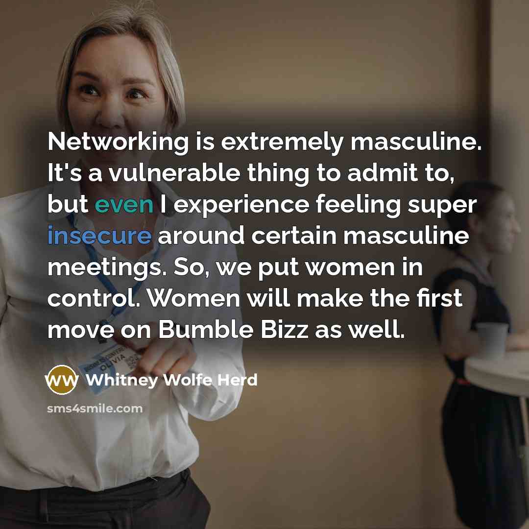 “Networking is extremely masculine. It's a vulnerable thing to admit to, but even I experience feeling super insecure around certain masculine meetings. So, we put women in control. Women will make the first move on Bumble Bizz as well.” quote by Whitney Wolfe Herd