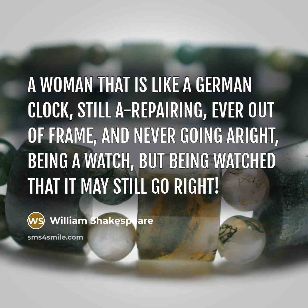 “A woman that is like a German clock, Still a-repairing, ever out of frame, And never going aright, being a watch, But being watched that it may still go right!” quote by William Shakespeare