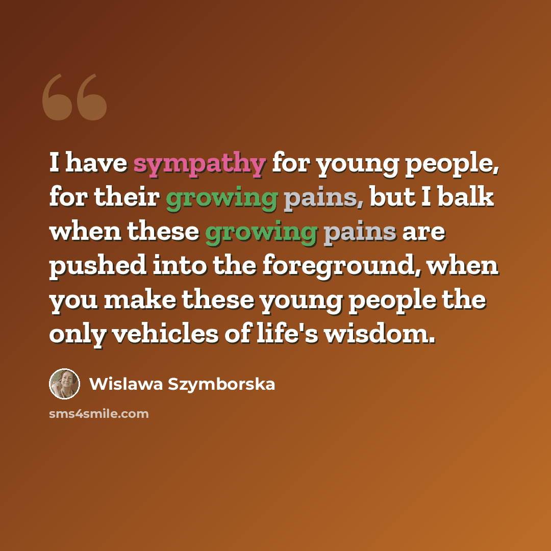 “I have sympathy for young people, for their growing pains, but I balk when these growing pains are pushed into the foreground, when you make these young people the only vehicles of life's wisdom.” quote by Wislawa Szymborska
