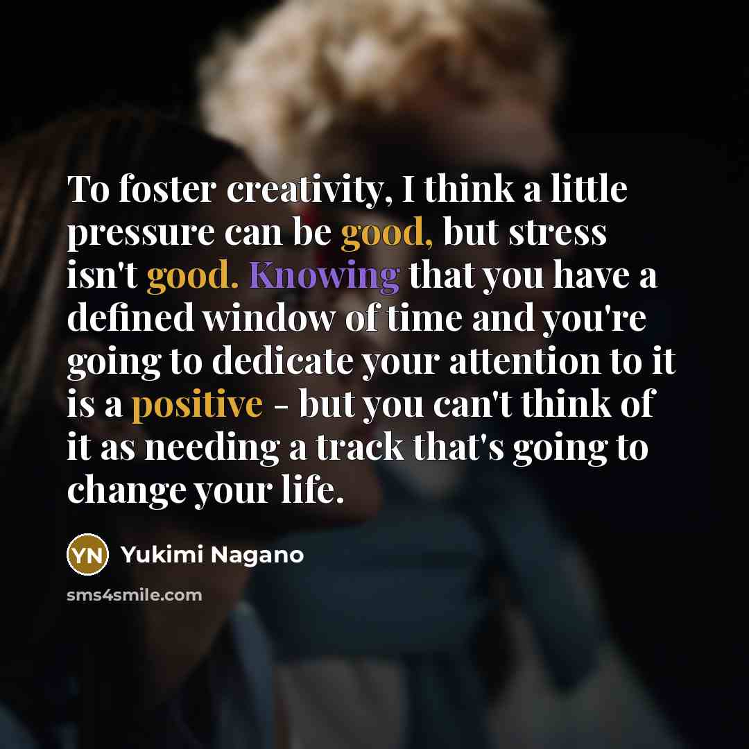 “To foster creativity, I think a little pressure can be good, but stress isn't good. Knowing that you have a defined window of time and you're going to dedicate your attention to it is a positive - but you can't think of it as needing a track that's going to change your life.” quote by Yukimi Nagano