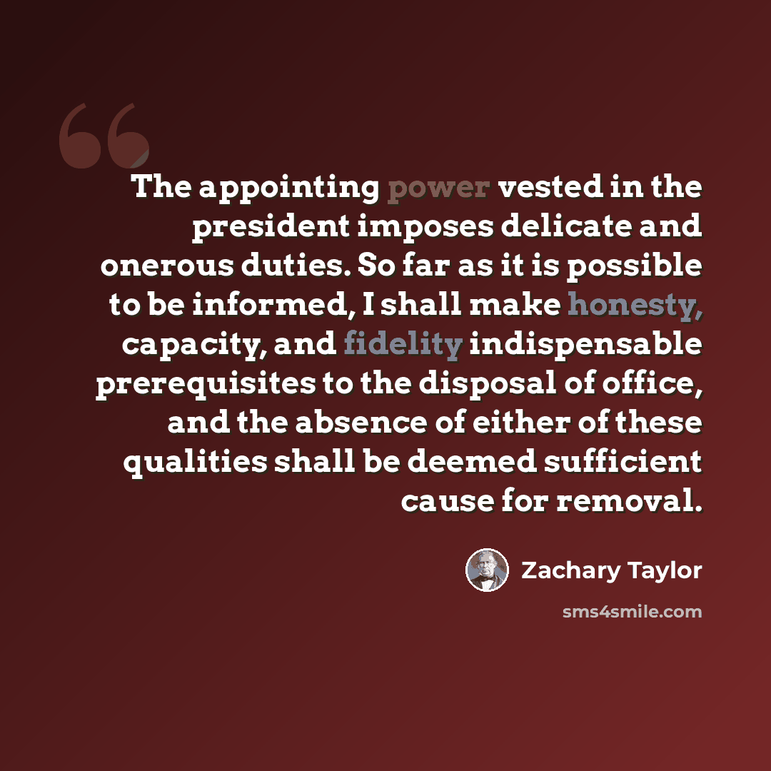 “The appointing power vested in the president imposes delicate and onerous duties. So far as it is possible to be informed, I shall make honesty, capacity, and fidelity indispensable prerequisites to the disposal of office, and the absence of either of these qualities shall be deemed sufficient…” quote by Zachary Taylor