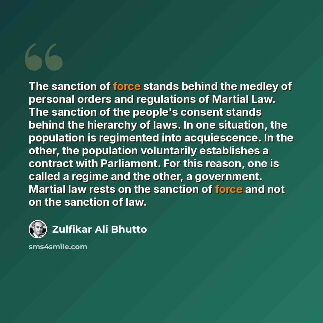 “The sanction of force stands behind the medley of personal orders and regulations of Martial Law. The sanction of the people's consent stands behind the hierarchy of laws. In one situation, the population is regimented into acquiescence. In the other, the population voluntarily establishes a…” quote by Zulfikar Ali Bhutto