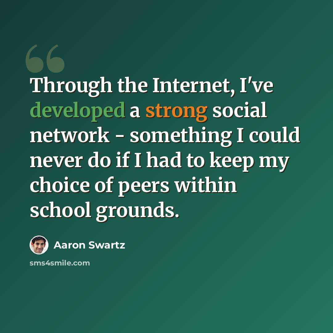 “Through the Internet, I've developed a strong social network - something I could never do if I had to keep my choice of peers within school grounds.” quote by Aaron Swartz