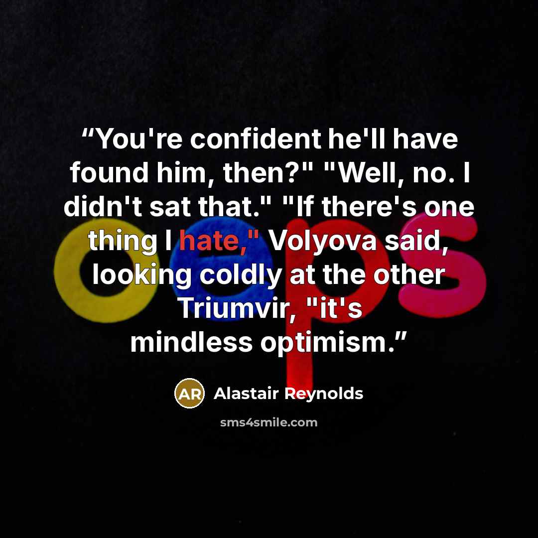 “You're confident he'll have found him, then?" "Well, no. I didn't sat that." "If there's one thing I hate," Volyova said, looking coldly at the other Triumvir, "it's mindless optimism.” quote by Alastair Reynolds