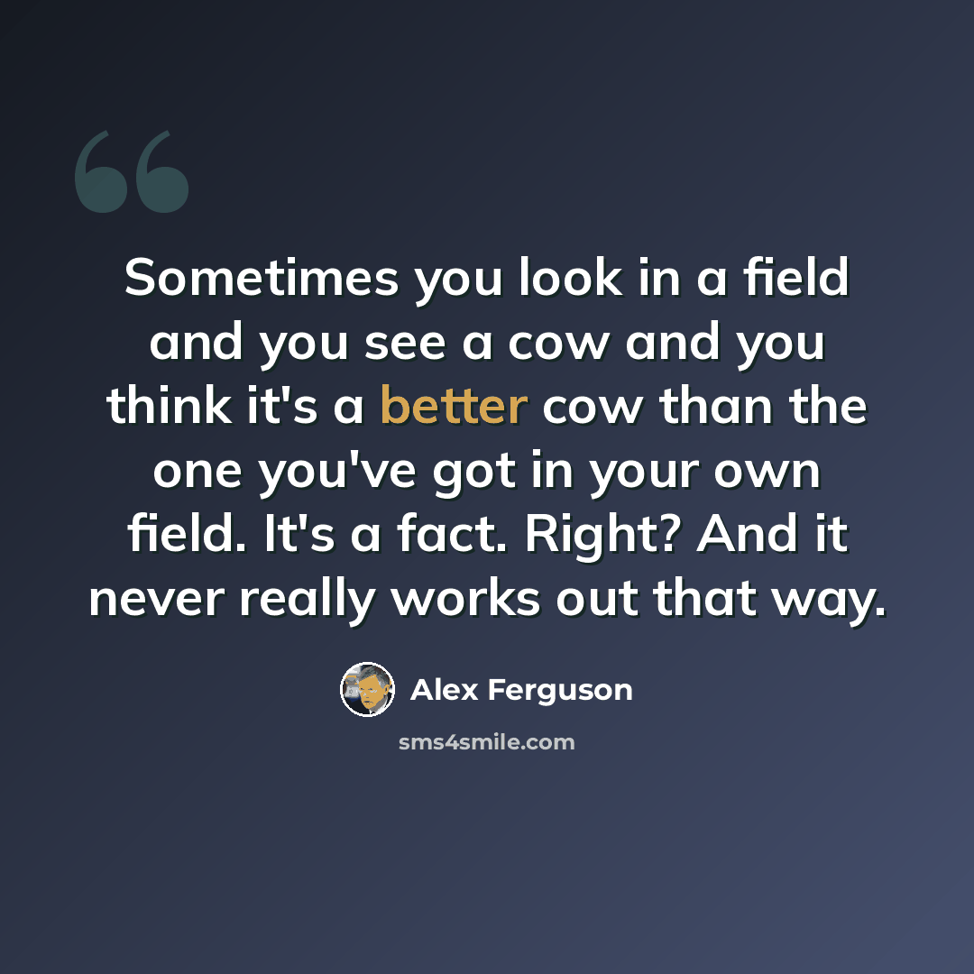 “Sometimes you look in a field and you see a cow and you think it's a better cow than the one you've got in your own field. It's a fact. Right? And it never really works out that way.” quote by Alex Ferguson