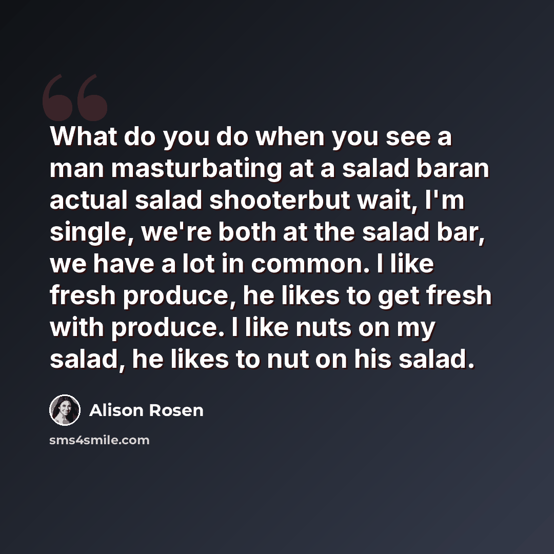 “What do you do when you see a man masturbating at a salad baran actual salad shooterbut wait, I'm single, we're both at the salad bar, we have a lot in common. I like fresh produce, he likes to get fresh with produce. I like nuts on my salad, he likes to nut on his salad.” quote by Alison Rosen
