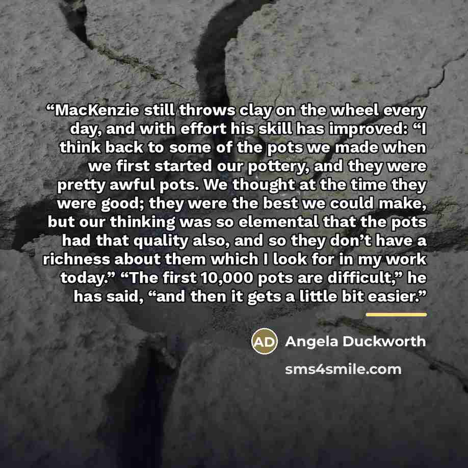 “MacKenzie still throws clay on the wheel every day, and with effort his skill has improved: “I think back to some of the pots we made when we first started our pottery, and they were pretty awful pots. We thought at the time they were good; they were the best we could make, but our thinking was so…” quote by Angela Duckworth