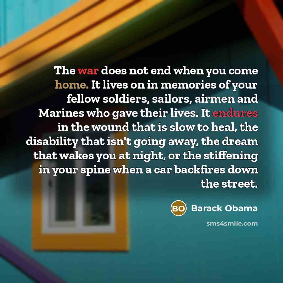 “The war does not end when you come home. It lives on in memories of your fellow soldiers, sailors, airmen and Marines who gave their lives. It endures in the wound that is slow to heal, the disability that isn't going away, the dream that wakes you at night, or the stiffening in your spine when a…” quote by Barack Obama