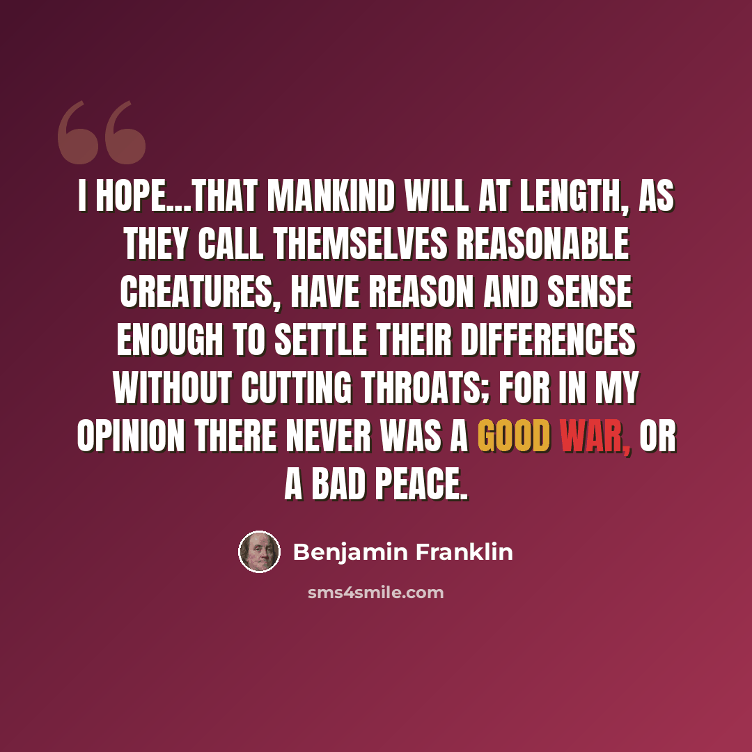 “I hope...that mankind will at length, as they call themselves reasonable creatures, have reason and sense enough to settle their differences without cutting throats; for in my opinion there never was a good war, or a bad peace.” quote by Benjamin Franklin