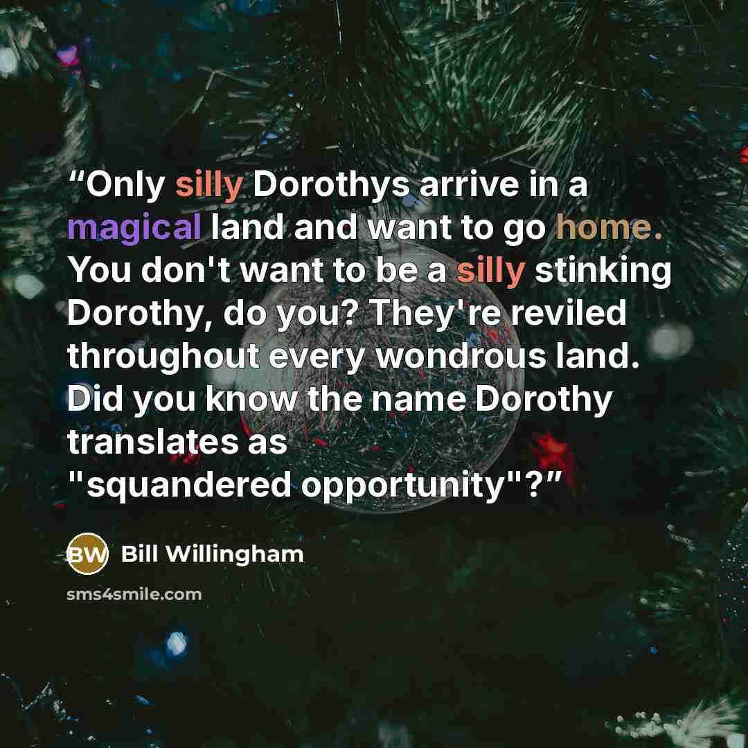 “Only silly Dorothys arrive in a magical land and want to go home. You don't want to be a silly stinking Dorothy, do you? They're reviled throughout every wondrous land. Did you know the name Dorothy translates as "squandered opportunity"?” quote by Bill Willingham
