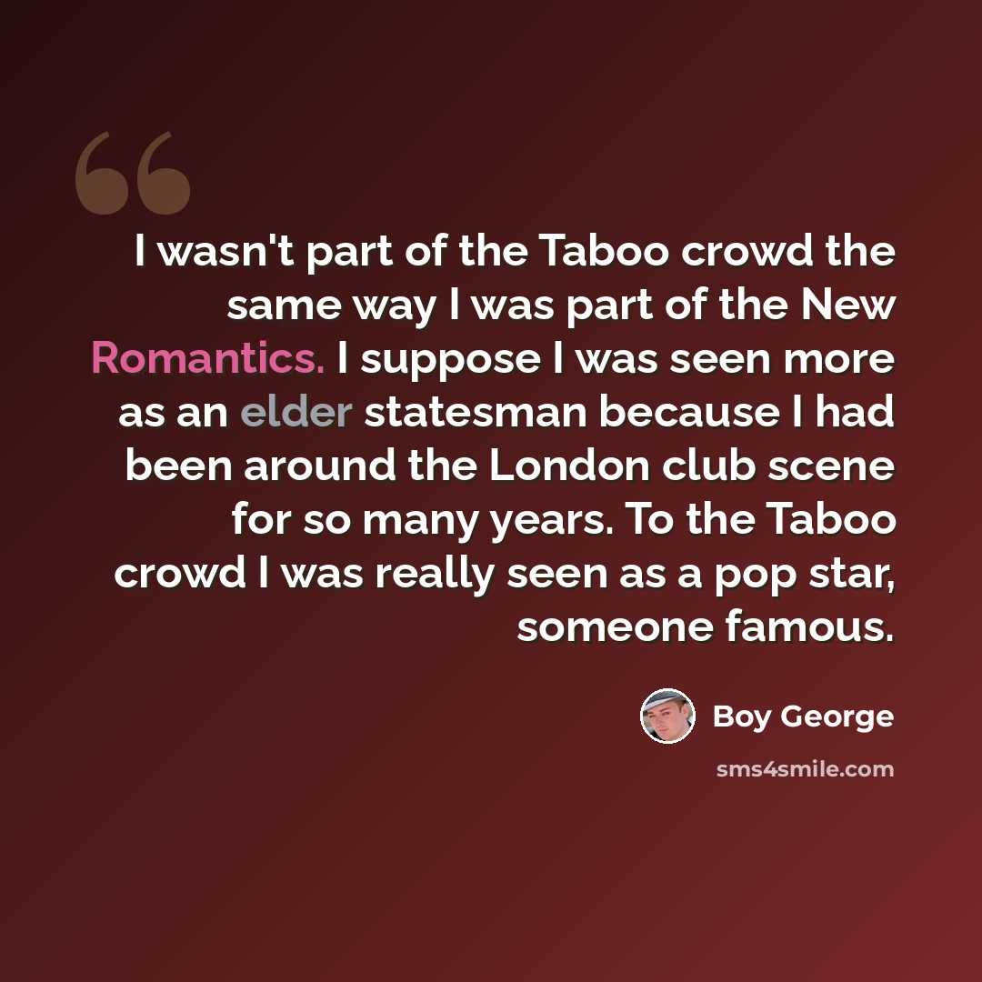 “I wasn't part of the Taboo crowd the same way I was part of the New Romantics. I suppose I was seen more as an elder statesman because I had been around the London club scene for so many years. To the Taboo crowd I was really seen as a pop star, someone famous.” quote by Boy George