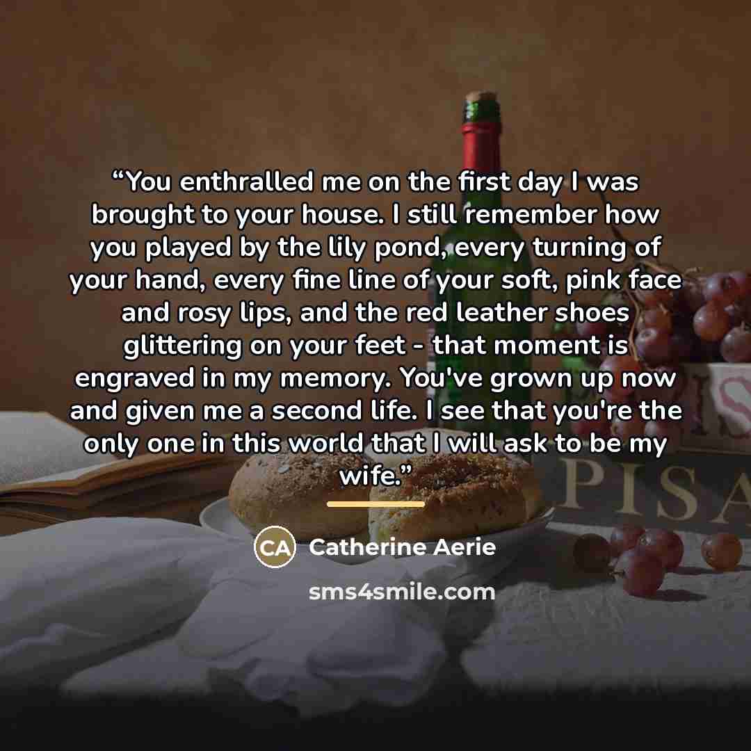 “You enthralled me on the first day I was brought to your house. I still remember how you played by the lily pond, every turning of your hand, every fine line of your soft, pink face and rosy lips, and the red leather shoes glittering on your feet - that moment is engraved in my memory. You've…” quote by Catherine Aerie