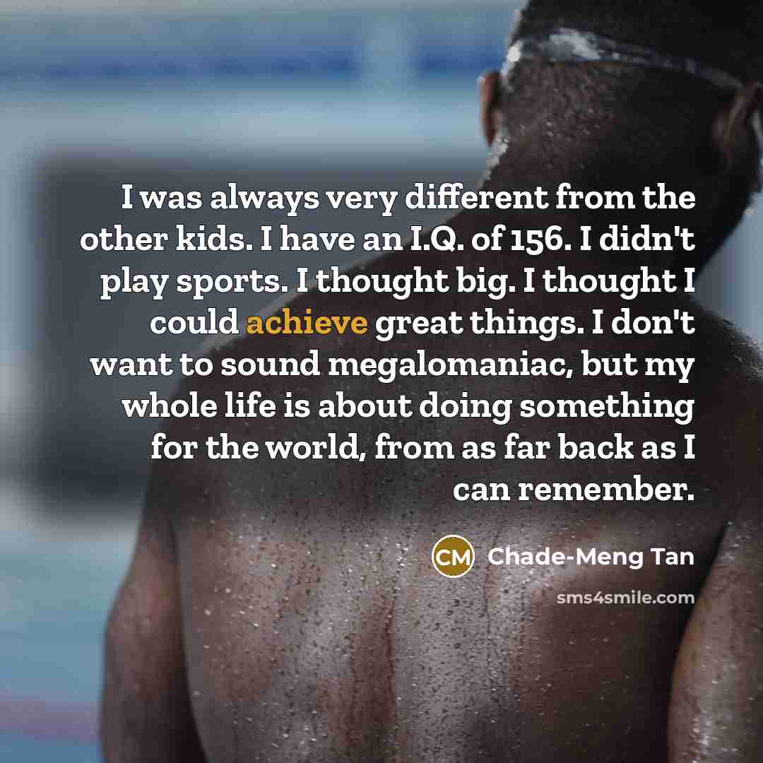 “I was always very different from the other kids. I have an I.Q. of 156. I didn't play sports. I thought big. I thought I could achieve great things. I don't want to sound megalomaniac, but my whole life is about doing something for the world, from as far back as I can remember.” quote by Chade-Meng Tan