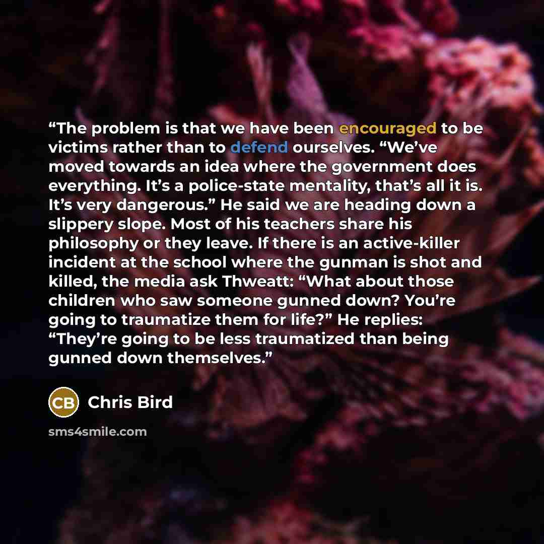 “The problem is that we have been encouraged to be victims rather than to defend ourselves. “We’ve moved towards an idea where the government does everything. It’s a police-state mentality, that’s all it is. It’s very dangerous.” He said we are heading down a slippery slope. Most of his teachers…” quote by Chris Bird