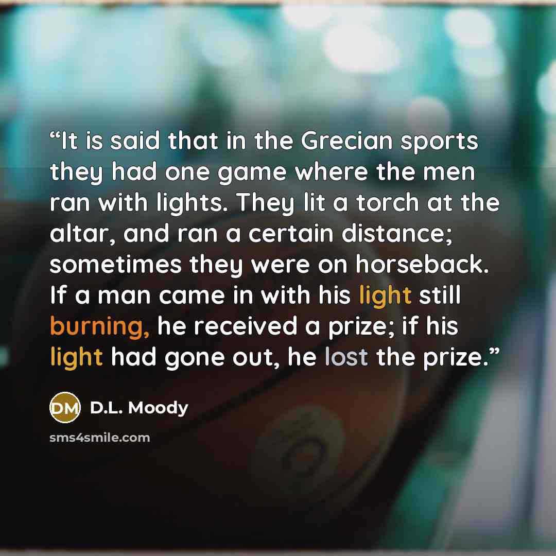 “It is said that in the Grecian sports they had one game where the men ran with lights. They lit a torch at the altar, and ran a certain distance; sometimes they were on horseback. If a man came in with his light still burning, he received a prize; if his light had gone out, he lost the prize.” quote by D.L. Moody