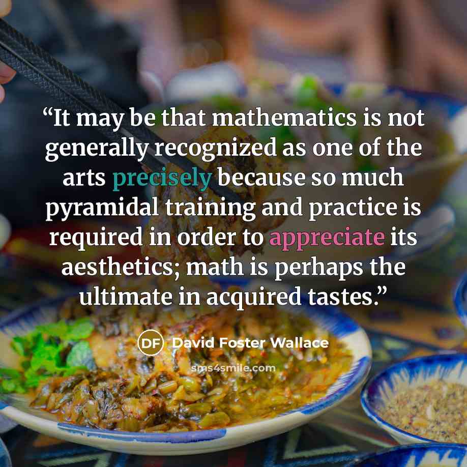 “It may be that mathematics is not generally recognized as one of the arts precisely because so much pyramidal training and practice is required in order to appreciate its aesthetics; math is perhaps the ultimate in acquired tastes.” quote by David Foster Wallace
