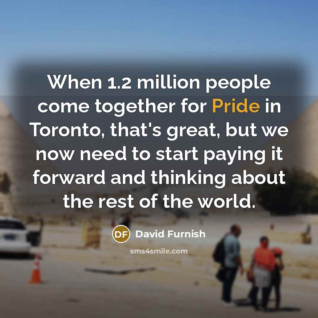 “When 1.2 million people come together for Pride in Toronto, that's great, but we now need to start paying it forward and thinking about the rest of the world.” quote by David Furnish