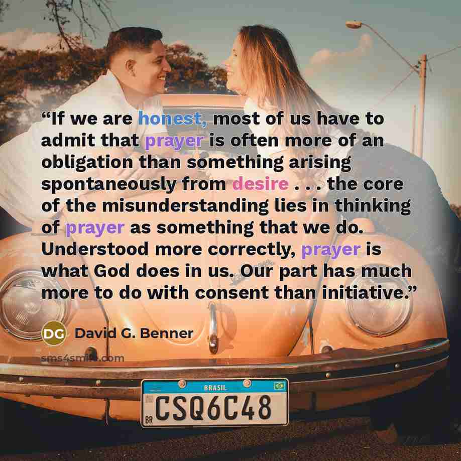 “If we are honest, most of us have to admit that prayer is often more of an obligation than something arising spontaneously from desire . . . the core of the misunderstanding lies in thinking of prayer as something that we do. Understood more correctly, prayer is what God does in us. Our part has…” quote by David G. Benner