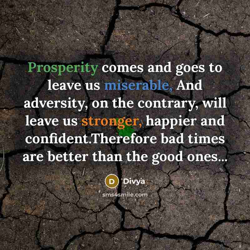 “Prosperity comes and goes to leave us miserable, And adversity, on the contrary, will leave us stronger, happier and confident.Therefore bad times are better than the good ones...” quote by Divya
