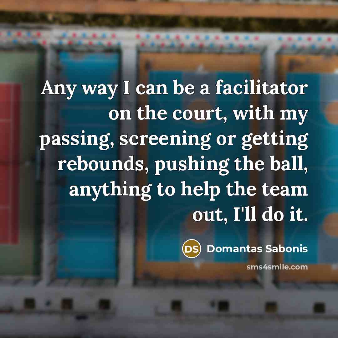“Any way I can be a facilitator on the court, with my passing, screening or getting rebounds, pushing the ball, anything to help the team out, I'll do it.” quote by Domantas Sabonis