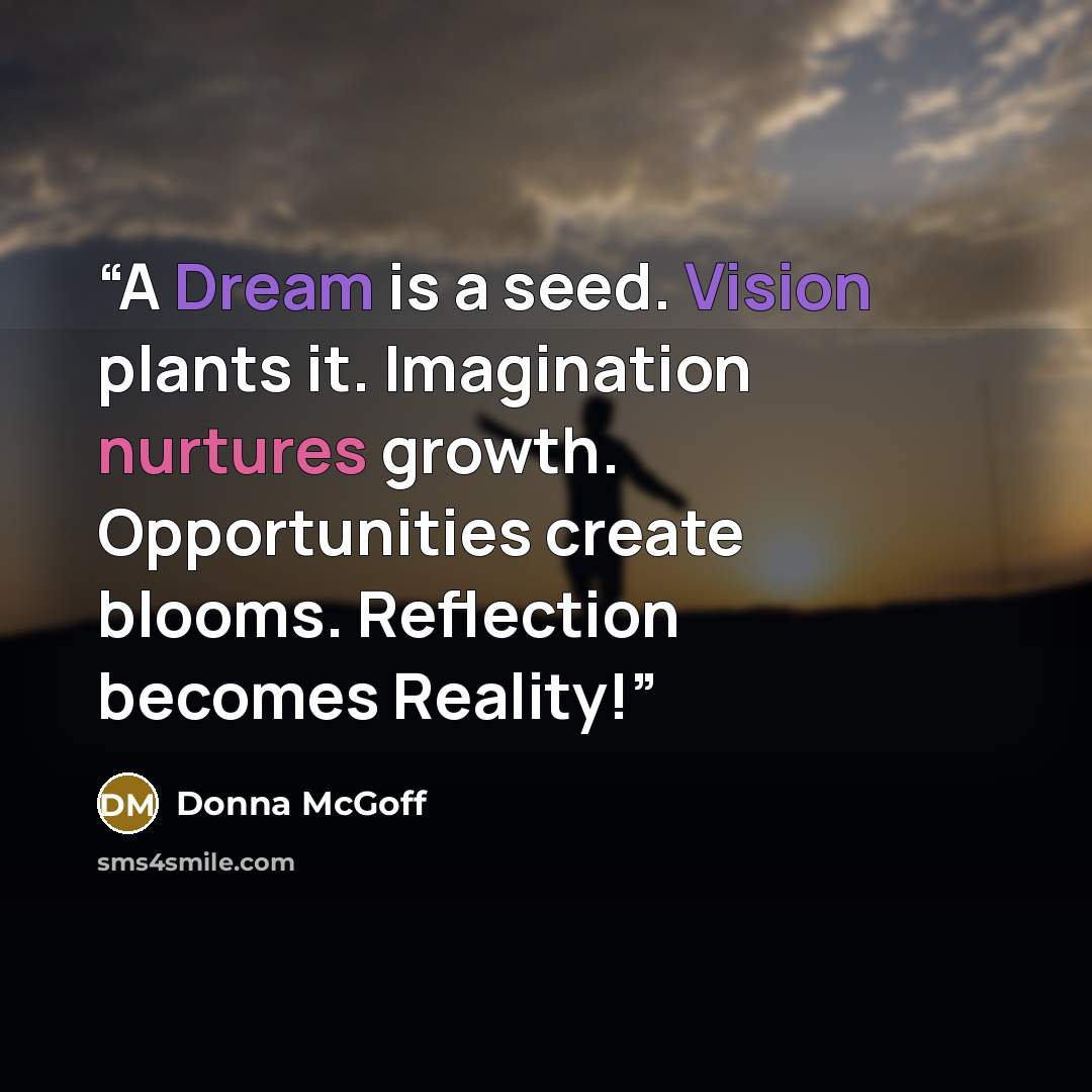 “A Dream is a seed. Vision plants it. Imagination nurtures growth. Opportunities create blooms. Reflection becomes Reality!” quote by Donna McGoff