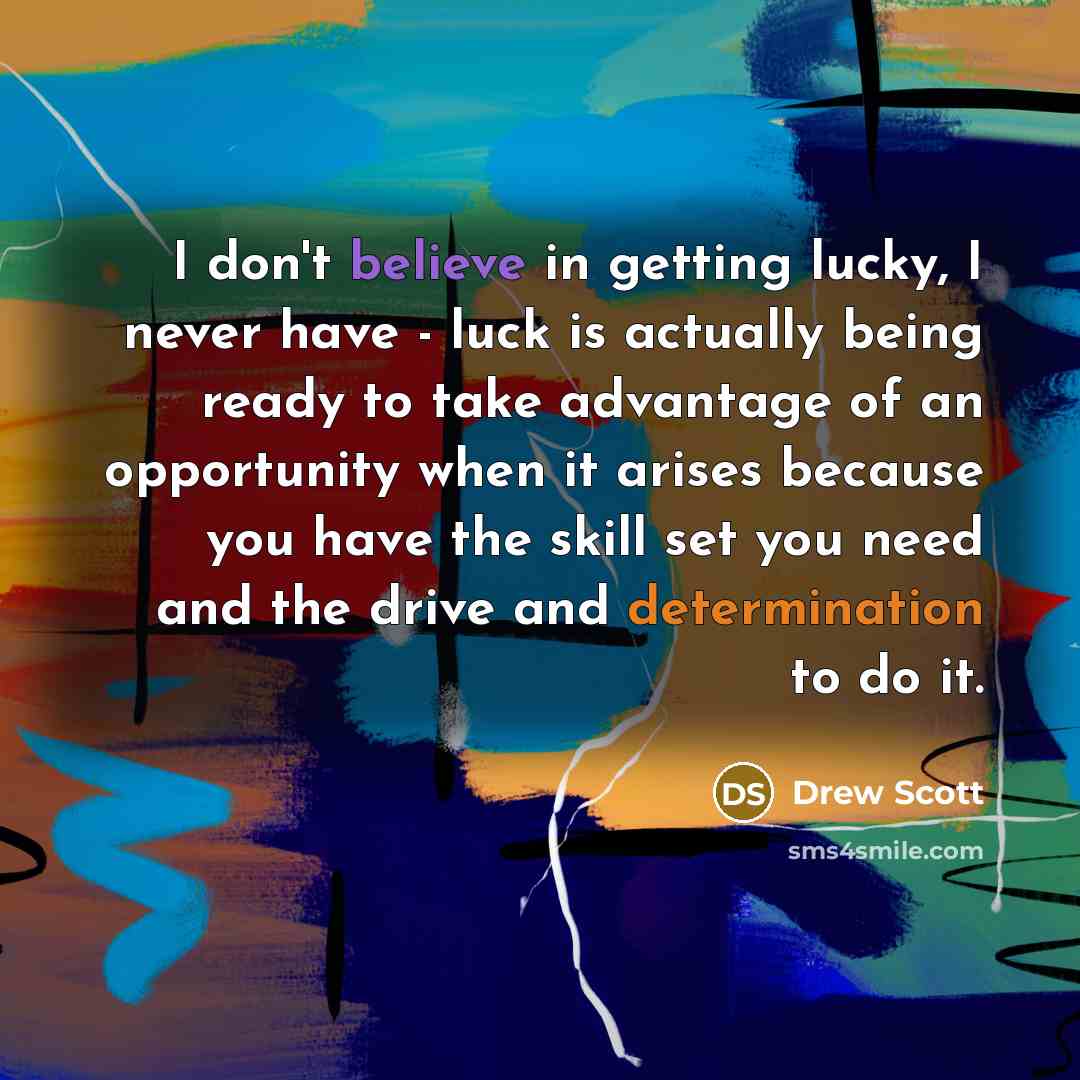 “I don't believe in getting lucky, I never have - luck is actually being ready to take advantage of an opportunity when it arises because you have the skill set you need and the drive and determination to do it.” quote by Drew Scott