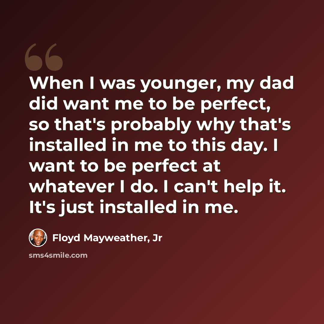 “When I was younger, my dad did want me to be perfect, so that's probably why that's installed in me to this day. I want to be perfect at whatever I do. I can't help it. It's just installed in me.” quote by Floyd Mayweather, Jr