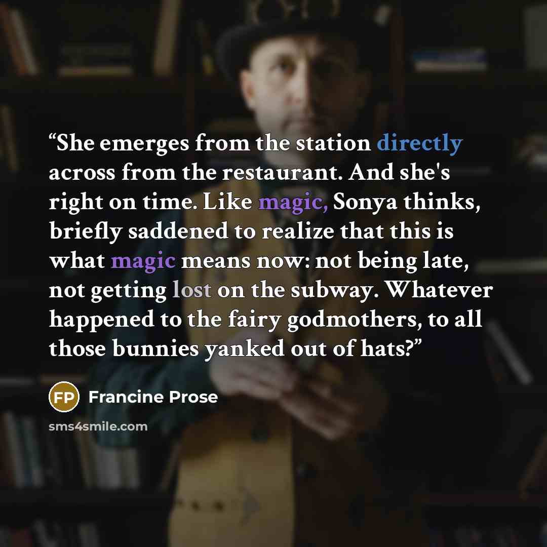 “She emerges from the station directly across from the restaurant. And she's right on time. Like magic, Sonya thinks, briefly saddened to realize that this is what magic means now: not being late, not getting lost on the subway. Whatever happened to the fairy godmothers, to all those bunnies yanked…” quote by Francine Prose