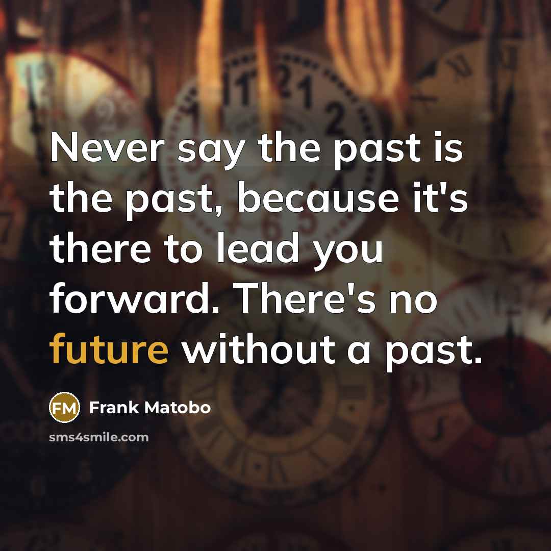 “Never say the past is the past, because it's there to lead you forward. There's no future without a past.” quote by Frank Matobo