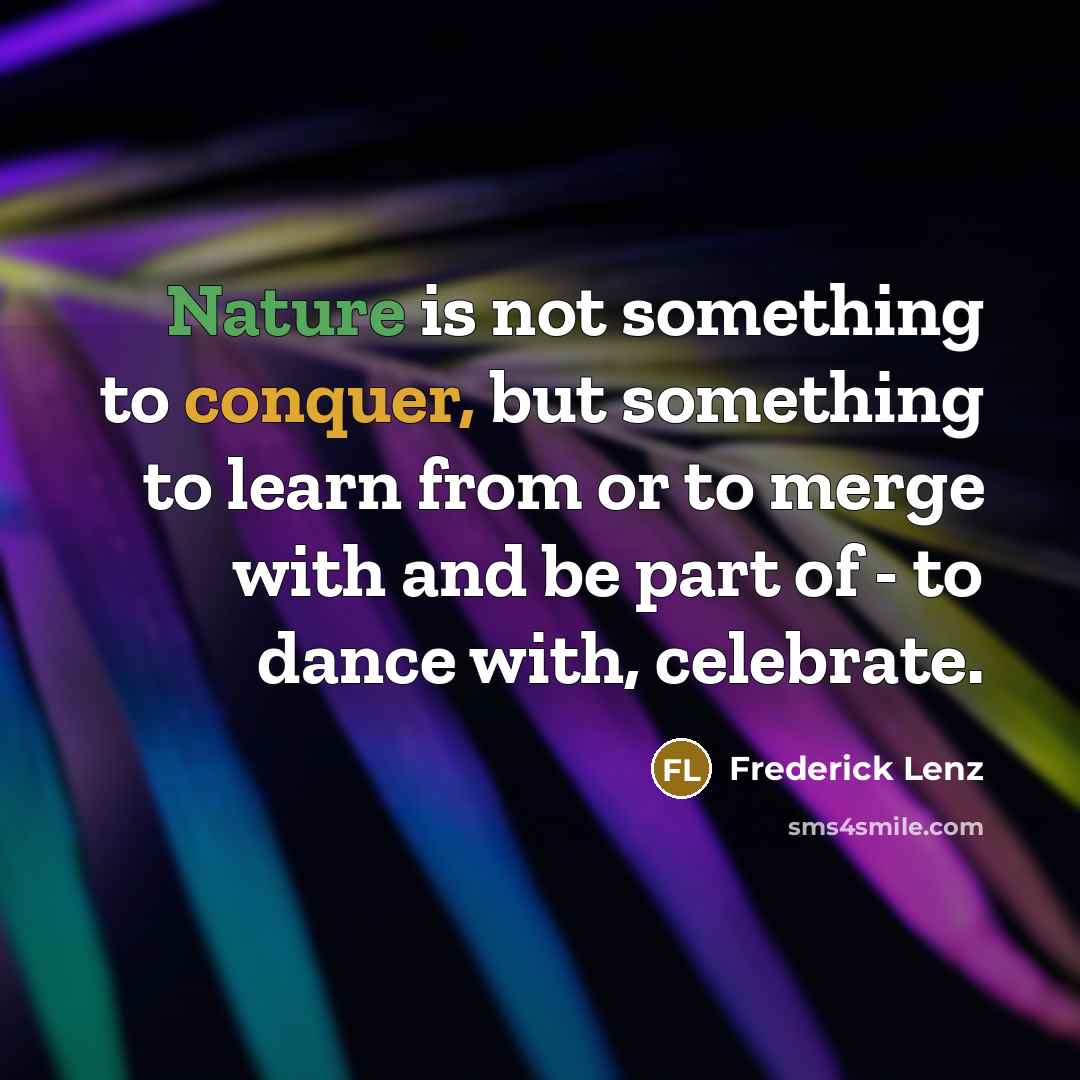 “Nature is not something to conquer, but something to learn from or to merge with and be part of - to dance with, celebrate.” quote by Frederick Lenz