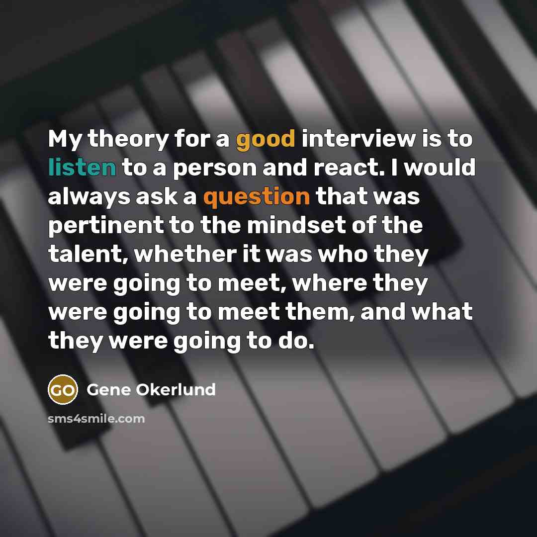 “My theory for a good interview is to listen to a person and react. I would always ask a question that was pertinent to the mindset of the talent, whether it was who they were going to meet, where they were going to meet them, and what they were going to do.” quote by Gene Okerlund