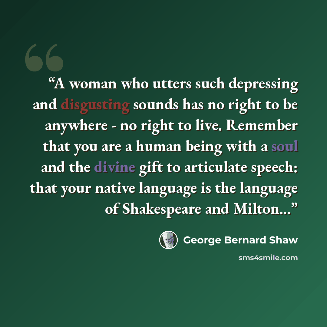 “A woman who utters such depressing and disgusting sounds has no right to be anywhere - no right to live. Remember that you are a human being with a soul and the divine gift to articulate speech: that your native language is the language of Shakespeare and Milton...” quote by George Bernard Shaw