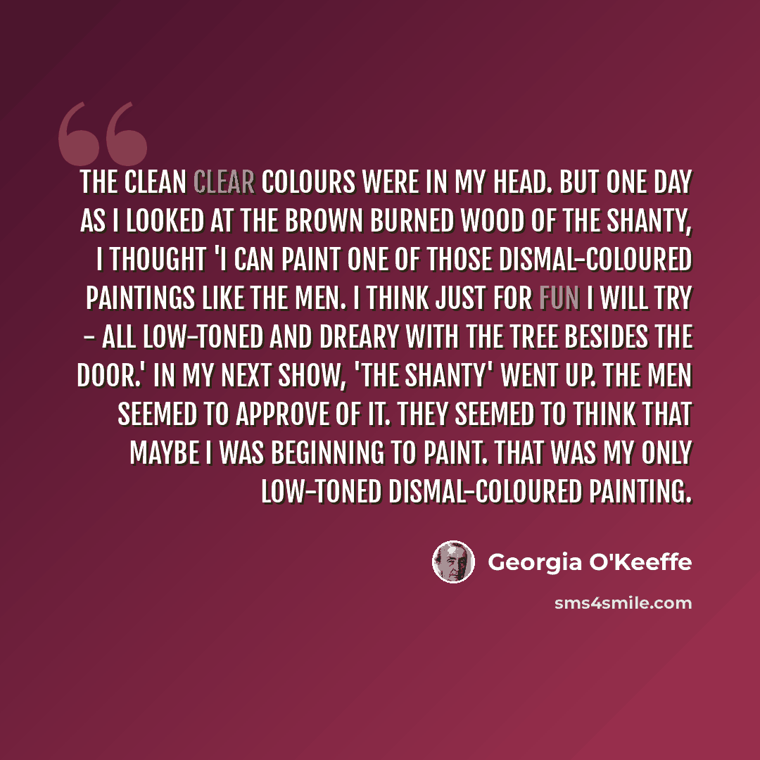 “The clean clear colours were in my head. But one day as I looked at the brown burned wood of the Shanty, I thought 'I can paint one of those dismal-coloured paintings like the men. I think just for fun I will try - all low-toned and dreary with the tree besides the door.' In my next show, 'The…” quote by Georgia O'Keeffe