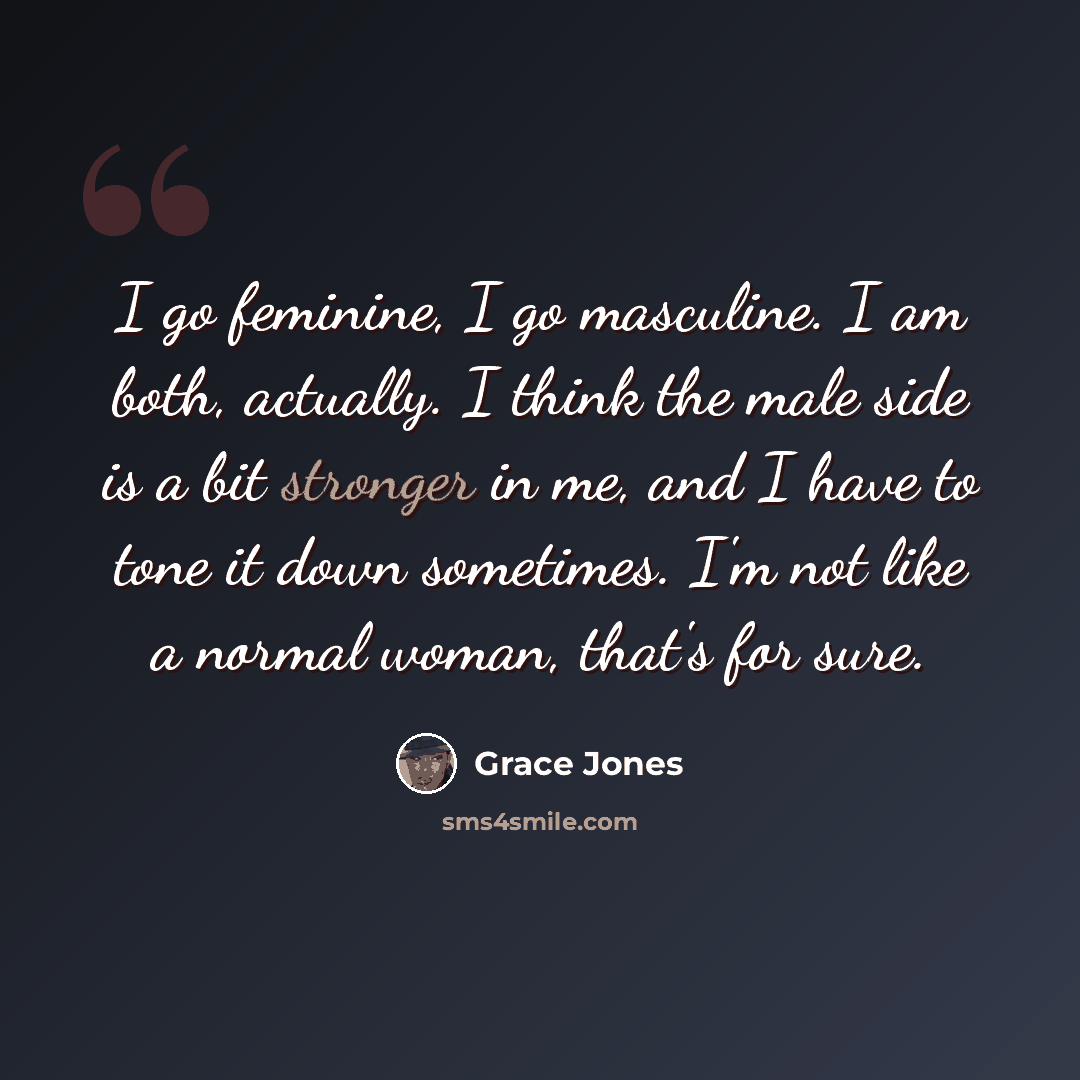 “I go feminine, I go masculine. I am both, actually. I think the male side is a bit stronger in me, and I have to tone it down sometimes. I'm not like a normal woman, that's for sure.” quote by Grace Jones