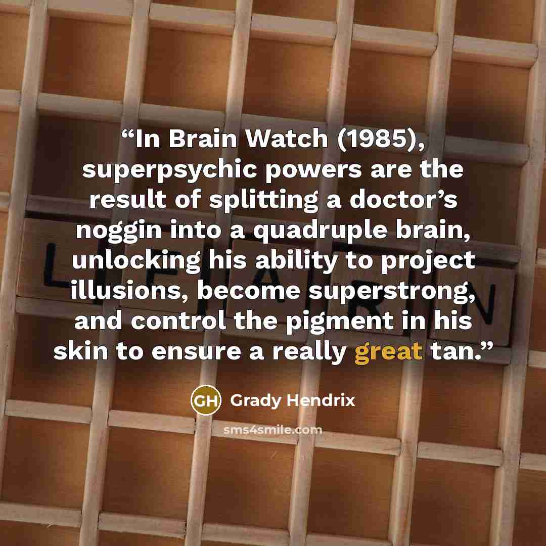 “In Brain Watch (1985), superpsychic powers are the result of splitting a doctor’s noggin into a quadruple brain, unlocking his ability to project illusions, become superstrong, and control the pigment in his skin to ensure a really great tan.” quote by Grady Hendrix