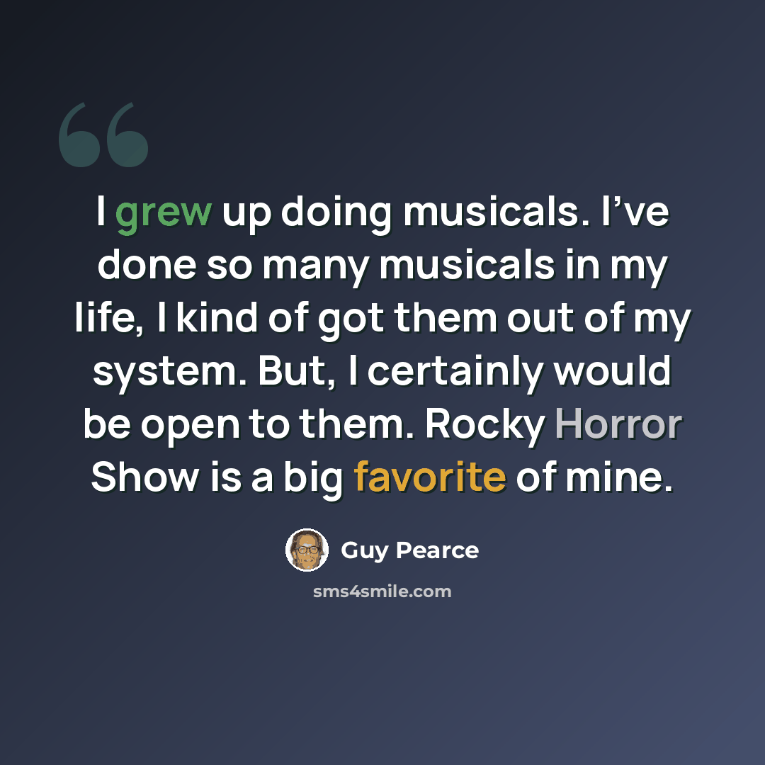 “I grew up doing musicals. I've done so many musicals in my life, I kind of got them out of my system. But, I certainly would be open to them. Rocky Horror Show is a big favorite of mine.” quote by Guy Pearce