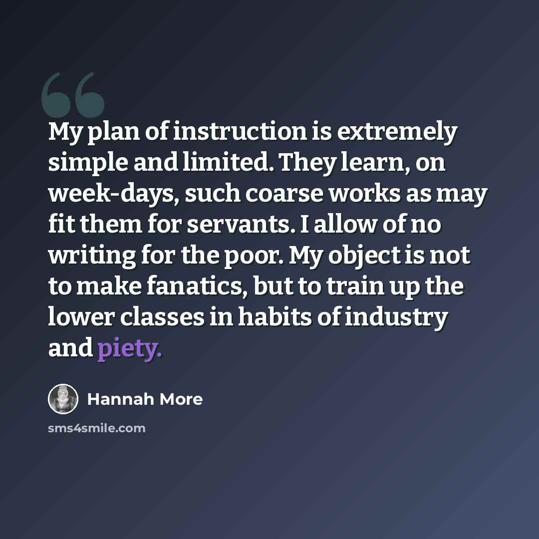 “My plan of instruction is extremely simple and limited. They learn, on week-days, such coarse works as may fit them for servants. I allow of no writing for the poor. My object is not to make fanatics, but to train up the lower classes in habits of industry and piety.” quote by Hannah More