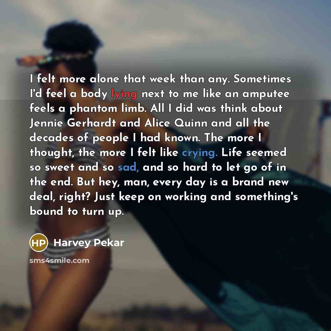 “I felt more alone that week than any. Sometimes I'd feel a body lying next to me like an amputee feels a phantom limb. All I did was think about Jennie Gerhardt and Alice Quinn and all the decades of people I had known. The more I thought, the more I felt like crying. Life seemed so sweet and so…” quote by Harvey Pekar